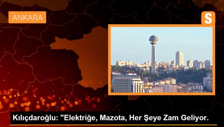 Kılıçdaroğlu: “Elektriğe, Mazota, Her Şeye Zam Geliyor.